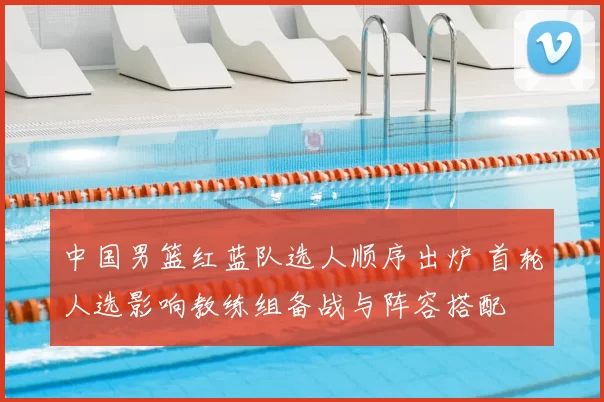 中国男篮红蓝队选人顺序出炉 首轮人选影响教练组备战与阵容搭配