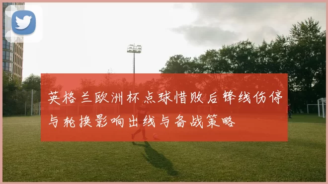 英格兰欧洲杯点球惜败后锋线伤停与轮换影响出线与备战策略