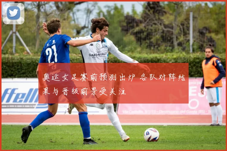 奥运女足赛前预测出炉 各队对阵结果与晋级前景受关注