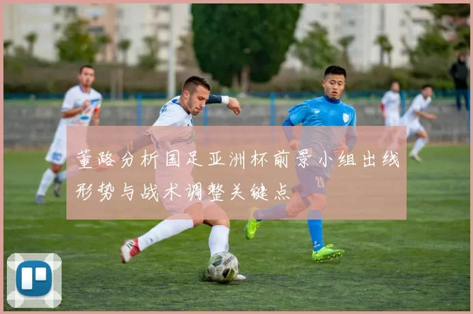 董路分析国足亚洲杯前景小组出线形势与战术调整关键点