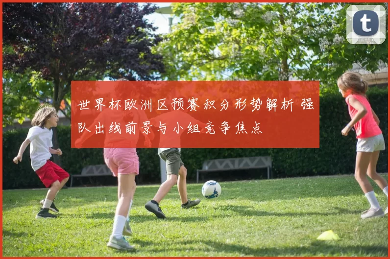 世界杯欧洲区预赛积分形势解析 强队出线前景与小组竞争焦点