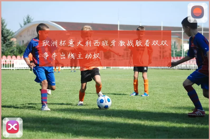 欧洲杯意大利西班牙激战胶着双双争夺出线主动权