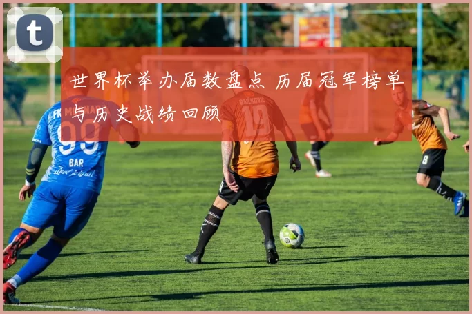 世界杯举办届数盘点 历届冠军榜单与历史战绩回顾