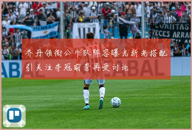 乔丹领衔公牛队阵容曝光新老搭配引关注夺冠前景再受讨论