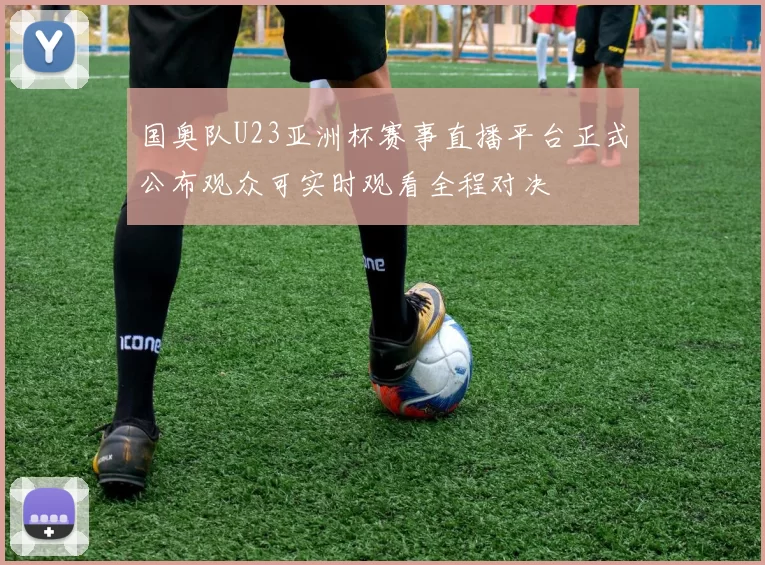 国奥队U23亚洲杯赛事直播平台正式公布观众可实时观看全程对决