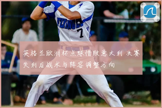 英格兰欧洲杯点球惜败意大利 决赛失利后战术与阵容调整方向
