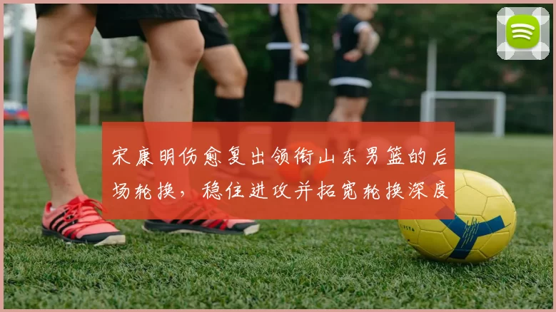 宋康明伤愈复出领衔山东男篮的后场轮换，稳住进攻并拓宽轮换深度
