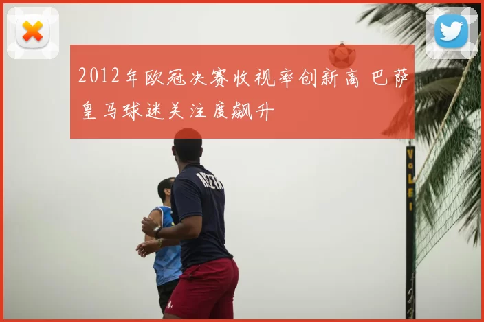 2012年欧冠决赛收视率创新高 巴萨皇马球迷关注度飙升