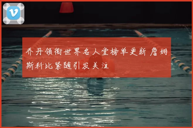 乔丹领衔世界名人堂榜单更新 詹姆斯科比紧随引发关注