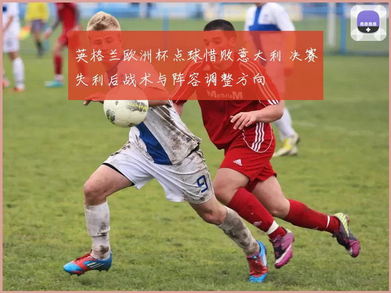 英格兰欧洲杯点球惜败意大利 决赛失利后战术与阵容调整方向