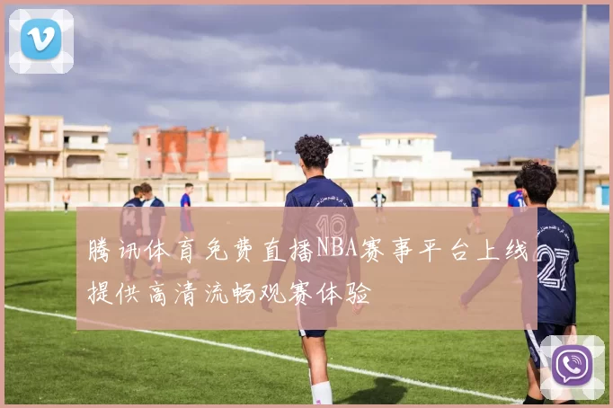 腾讯体育免费直播NBA赛事平台上线提供高清流畅观赛体验