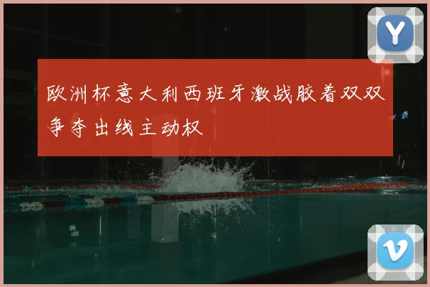 欧洲杯意大利西班牙激战胶着双双争夺出线主动权