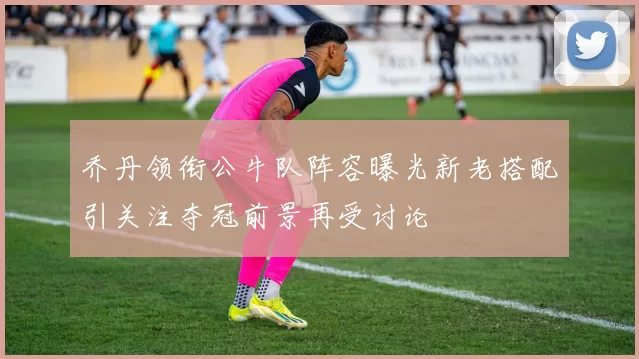 乔丹领衔公牛队阵容曝光新老搭配引关注夺冠前景再受讨论