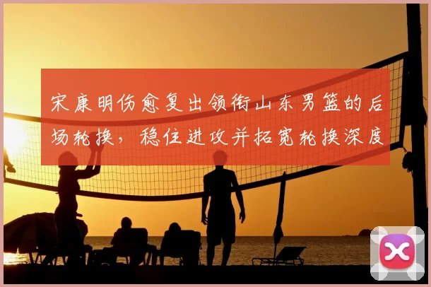 宋康明伤愈复出领衔山东男篮的后场轮换，稳住进攻并拓宽轮换深度