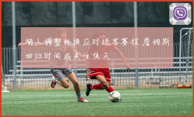 湖人调整轮换应对连客赛程 詹姆斯回归时间成关注焦点