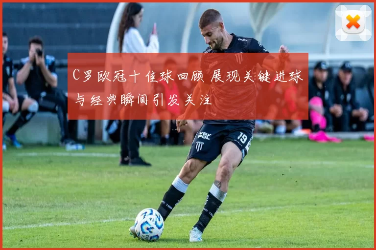 C罗欧冠十佳球回顾 展现关键进球与经典瞬间引发关注