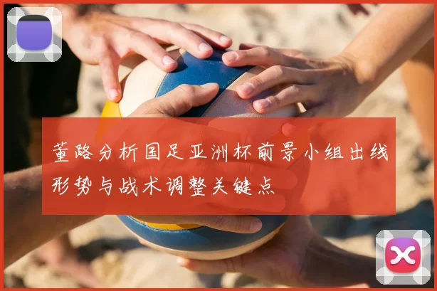 董路分析国足亚洲杯前景小组出线形势与战术调整关键点