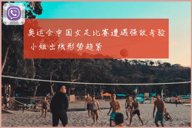奥运会中国女足比赛遭遇强敌考验 小组出线形势趋紧