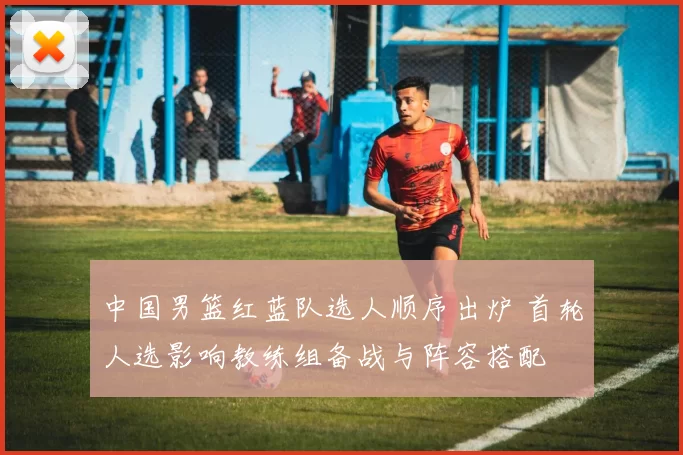 中国男篮红蓝队选人顺序出炉 首轮人选影响教练组备战与阵容搭配