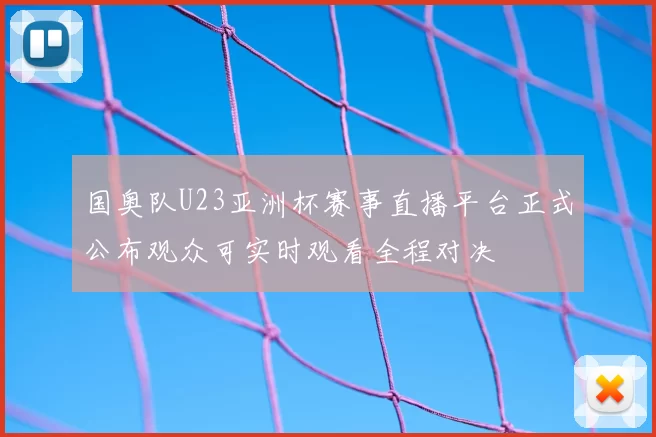 国奥队U23亚洲杯赛事直播平台正式公布观众可实时观看全程对决