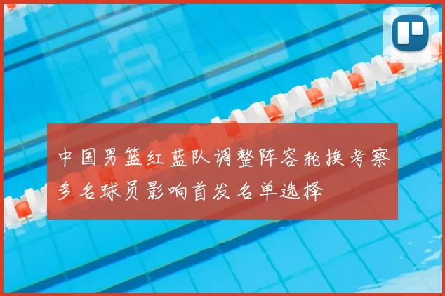 中国男篮红蓝队调整阵容轮换考察多名球员影响首发名单选择