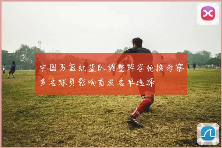 中国男篮红蓝队调整阵容轮换考察多名球员影响首发名单选择