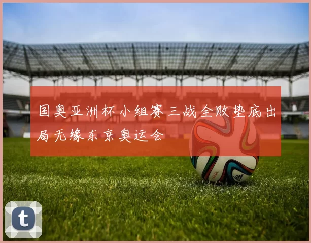 国奥亚洲杯小组赛三战全败垫底出局无缘东京奥运会
